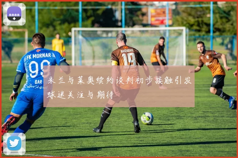 米兰与莱奥续约谈判初步接触引发球迷关注与期待