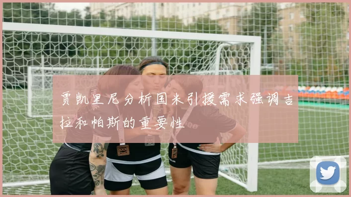 贾凯里尼分析国米引援需求强调吉拉和帕斯的重要性