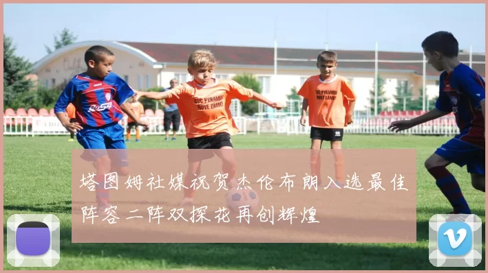 塔图姆社媒祝贺杰伦布朗入选最佳阵容二阵双探花再创辉煌