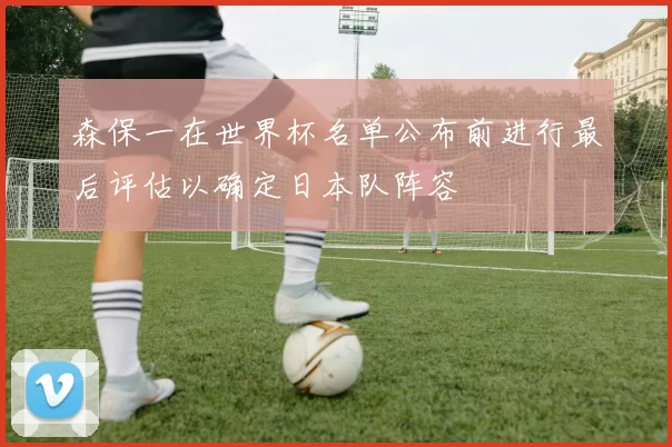 森保一在世界杯名单公布前进行最后评估以确定日本队阵容
