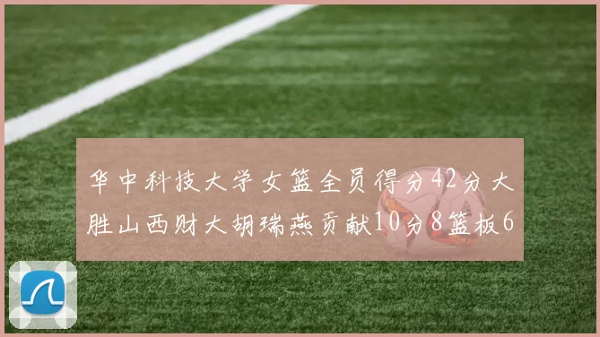 华中科技大学女篮全员得分42分大胜山西财大胡瑞燕贡献10分8篮板6助攻表现出色