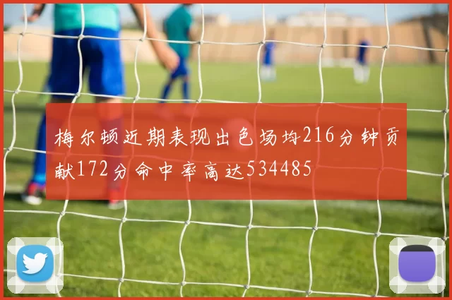 梅尔顿近期表现出色场均216分钟贡献172分命中率高达534485