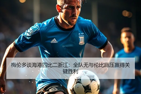 梅伦多谈海港四比二浙江：全队无与伦比施压赢得关键胜利